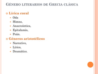 GÉNERO LITERARIOS       DE   GRECIA CLÁSICA

   Lírica coral
       Oda
       Himno,
       Anacreóntica,
       Epitalamio,
       Peán.
   Géneros aristotélicos
       Narrativo,
       Lírico,
       Dramático.
 