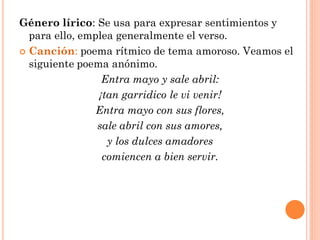 Género lírico: Se usa para expresar sentimientos y
  para ello, emplea generalmente el verso.
 Canción: poema rítmico de tema amoroso. Veamos el
  siguiente poema anónimo.
                 Entra mayo y sale abril:
                ¡tan garridico le vi venir!
                Entra mayo con sus flores,
                sale abril con sus amores,
                  y los dulces amadores
                 comiencen a bien servir.
 