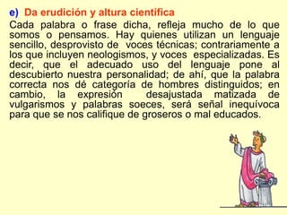 e) Da erudición y altura científica
Cada palabra o frase dicha, refleja mucho de lo que
somos o pensamos. Hay quienes utilizan un lenguaje
sencillo, desprovisto de voces técnicas; contrariamente a
los que incluyen neologismos, y voces especializadas. Es
decir, que el adecuado uso del lenguaje pone al
descubierto nuestra personalidad; de ahí, que la palabra
correcta nos dé categoría de hombres distinguidos; en
cambio, la expresión          desajustada matizada de
vulgarismos y palabras soeces, será señal inequívoca
para que se nos califique de groseros o mal educados.
 