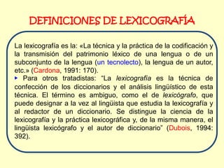 DEFINICIONES DE LEXICOGRAFÍA

La lexicografía es la: «La técnica y la práctica de la codificación y
la transmisión del patrimonio léxico de una lengua o de un
subconjunto de la lengua (un tecnolecto), la lengua de un autor,
etc.» (Cardona, 1991: 170).
▶ Para otros tratadistas: “La lexicografía es la técnica de
confección de los diccionarios y el análisis lingüístico de esta
técnica. El término es ambiguo, como el de lexicógrafo, que
puede designar a la vez al lingüista que estudia la lexicografía y
al redactor de un diccionario. Se distingue la ciencia de la
lexicografía y la práctica lexicográfica y, de la misma manera, el
lingüista lexicógrafo y el autor de diccionario” (Dubois, 1994:
392).
 
