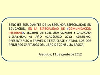 SEÑORES ESTUDIANTES DE LA SEGUNDA ESPECIALIDAD EN
EDUCACIÓN, EN LA ESPECIALIDAD DE «COMUNICACIÓN
INTEGRAL», RECIBAN USTEDES UNA CORDIAL Y CALUROSA
BIENVENIDA AL AÑO ACADÉMICO 2012; ASIMISMO,
PRESENTARLES A TRAVÉS DE ESTA CLASE VIRTUAL, LOS DOS
PRIMEROS CAPÍTULOS DEL LIBRO DE CONSULTA BÁSICA.

                  Arequipa, 13 de agosto de 2012.
 