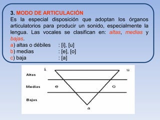 3. MODO DE ARTICULACIÓN
Es la especial disposición que adoptan los órganos
articulatorios para producir un sonido, especialmente la
lengua. Las vocales se clasifican en: altas, medias y
bajas.
a) altas o débiles : [i], [u]
b) medias            : [e], [o]
c) baja              : [a]
 
