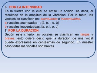 6. POR LA INTENSIDAD
Es la fuerza con la cual se emite un sonido, es decir, el
resultado de la amplitud de la vibración. Por lo tanto, las
vocales se clasifican en: acentuadas e inacentuadas.
a) vocales acentuadas : [à, è, ì, ò, ù]
b) vocales inacentuadas: [a, e, i, o, u]
7. POR LA DURACIÓN
Según este criterio las vocales se clasifican en largas y
breves, esto quiere decir, que la duración de una vocal
puede expresarse en centésimas de segundo. En nuestro
caso todas las vocales son breves.
 