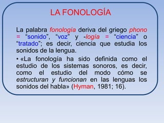 LA FONOLOGÍA

La palabra fonología deriva del griego phono
= “sonido”, “voz” y -logía = “ciencia” o
“tratado”; es decir, ciencia que estudia los
sonidos de la lengua.
• «La fonología ha sido definida como el
estudio de los sistemas sonoros, es decir,
como el estudio del modo cómo se
estructuran y funcionan en las lenguas los
sonidos del habla» (Hyman, 1981; 16).
 
