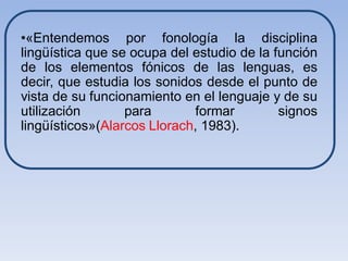 •«Entendemos por fonología la disciplina
lingüística que se ocupa del estudio de la función
de los elementos fónicos de las lenguas, es
decir, que estudia los sonidos desde el punto de
vista de su funcionamiento en el lenguaje y de su
utilización       para       formar         signos
lingüísticos»(Alarcos Llorach, 1983).
 
