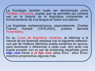La Fonología también suele ser denominada como
Fonética Funcional, puesto que ha permitido por primera
vez en la historia de la lingüística comprender el
funcionamiento de una lengua en todos sus planos.
Los lingüistas norteamericanos, especialmente, Charles
Francis    Hockett   (1916-2000),   prefiere   llamarla
Fonemática.
En su Curso de lingüística moderna, al referirse a la
ciencia de los fonemas empieza con la siguiente reflexión:
«un par de mellizos idénticos puede ponernos en apuros,
para reconocer o diferenciar a cada cual, otro tanto nos
puede suceder con un par de emisiones españolas como
elijo vino frente a el hijo vino /elìxo Êíno / elìxo Êìno/;
nosotros proponemos algunas más.
 