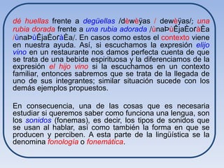 dé huellas frente a degüellas /dèwèÿas / dewèÿas/; una
rubia dorada frente a una rubia adorada /ùnaÞùÊjaÈoɾàÈa
/ùnaÞùÊjaÈoɾàÈa/. En casos como estos el contexto viene
en nuestra ayuda. Así, si escuchamos la expresión elijo
vino en un restaurante nos damos perfecta cuenta de que
se trata de una bebida espirituosa y la diferenciamos de la
expresión el hijo vino si la escuchamos en un contexto
familiar, entonces sabremos que se trata de la llegada de
uno de sus integrantes; similar situación sucede con los
demás ejemplos propuestos.

En consecuencia, una de las cosas que es necesaria
estudiar si queremos saber como funciona una lengua, son
los sonidos (fonemas), es decir, los tipos de sonidos que
se usan al hablar, así como también la forma en que se
producen y perciben. A esta parte de la lingüística se la
denomina fonología o fonemática.
 