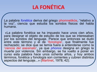 LA FONÉTICA

La palabra fonética deriva del griego phomnetikós, “relativo a
la voz”, ciencia que estudia los sonidos físicos del habla
humana.
 «La palabra fonética se ha impuesto hace unos cien años,
para designar el objeto de estudio de los que se interesaban
por los sonidos del lenguaje. Parece que entonces se dudó
entre este término y el de ‘fonología’, que finalmente fue
rechazado; se dice que se temía fuera a entenderse como la
‘ciencia del asesinato’, ya que phonos designa en griego la
muerte por violencia. Sin embargo, se ha vuelto a poner en
curso esta palabra hace unos ochenta años, y hoy ambos
términos, fonética y fonología son corrientes y cubren distintos
aspectos del lenguaje...» (Martinet, 1978; 42).
 