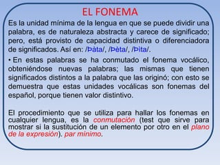 EL FONEMA
Es la unidad mínima de la lengua en que se puede dividir una
palabra, es de naturaleza abstracta y carece de significado;
pero, está provisto de capacidad distintiva o diferenciadora
de significados. Así en: /Þàta/, /Þèta/, /Þìta/.
• En estas palabras se ha conmutado el fonema vocálico,
obteniéndose nuevas palabras; las mismas que tienen
significados distintos a la palabra que las originó; con esto se
demuestra que estas unidades vocálicas son fonemas del
español, porque tienen valor distintivo.

El procedimiento que se utiliza para hallar los fonemas en
cualquier lengua, es la conmutación (test que sirve para
mostrar si la sustitución de un elemento por otro en el plano
de la expresión). par mínimo.
 