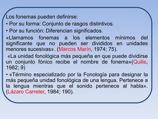 Los fonemas pueden definirse:
• Por su forma: Conjunto de rasgos distintivos.
• Por su función: Diferencian significados.
«Llamamos fonemas a los elementos mínimos del
significante que no pueden ser divididos en unidades
menores sucesivas». (Marcos Marín, 1974; 75).
 «La unidad fonológica más pequeña en que puede dividirse
un conjunto fónico recibe el nombre de fonema»(Quilis,
1982; 9)
• «Término especializado por la Fonología para designar la
más pequeña unidad fonológica de una lengua. Pertenece a
la lengua mientras que el sonido pertenece al habla».
(Lázaro Carreter, 1984; 190).
 
