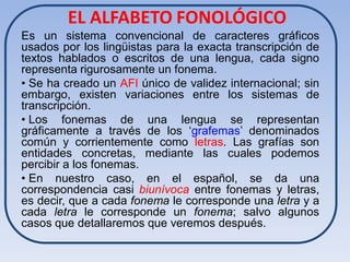 EL ALFABETO FONOLÓGICO
Es un sistema convencional de caracteres gráficos
usados por los lingüistas para la exacta transcripción de
textos hablados o escritos de una lengua, cada signo
representa rigurosamente un fonema.
• Se ha creado un AFI único de validez internacional; sin
embargo, existen variaciones entre los sistemas de
transcripción.
• Los fonemas de una lengua se representan
gráficamente a través de los ‘grafemas’ denominados
común y corrientemente como letras. Las grafías son
entidades concretas, mediante las cuales podemos
percibir a los fonemas.
• En nuestro caso, en el español, se da una
correspondencia casi biunívoca entre fonemas y letras,
es decir, que a cada fonema le corresponde una letra y a
cada letra le corresponde un fonema; salvo algunos
casos que detallaremos que veremos después.
 