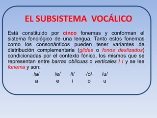 EL SUBSISTEMA VOCÁLICO
Está constituido por cinco fonemas y conforman el
sistema fonológico de una lengua. Tanto estos fonemas
como los consonánticos pueden tener variantes de
distribución complementaria (glides o fonos deslizados)
condicionadas por el contexto fónico, los mismos que se
representan entre barras oblicuas o verticales / / y se lee
fonema y son:
            /a/    /e/    /i/    /o/    /u/
             a      e      i      o      u
 