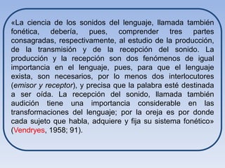 «La ciencia de los sonidos del lenguaje, llamada también
fonética, debería, pues, comprender tres partes
consagradas, respectivamente, al estudio de la producción,
de la transmisión y de la recepción del sonido. La
producción y la recepción son dos fenómenos de igual
importancia en el lenguaje, pues, para que el lenguaje
exista, son necesarios, por lo menos dos interlocutores
(emisor y receptor), y precisa que la palabra esté destinada
a ser oída. La recepción del sonido, llamada también
audición tiene una importancia considerable en las
transformaciones del lenguaje; por la oreja es por donde
cada sujeto que habla, adquiere y fija su sistema fonético»
(Vendryes, 1958; 91).
 