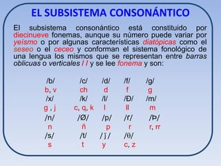 EL SUBSISTEMA CONSONÁNTICO
El subsistema consonántico está constituido por
diecinueve fonemas, aunque su número puede variar por
yeísmo o por algunas características diatópicas como el
seseo o el ceceo y conforman el sistema fonológico de
una lengua los mismos que se representan entre barras
oblicuas o verticales / / y se lee fonema y son:

         /b/       /c/   /d/    /f/    /g/
        b, v       ch     d      f      g
        /x/        /k/   /l/    /Ð/    /m/
        g,j      c, q, k l       ll     m
        /n/       /Ø/    /p/    / ɾ/    /Þ/
          n         ñ       p      r    r, rr
        /s/        /t/   /ǰ/    //
          s         t     y     c, z
 