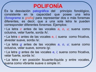 POLIFONÍA
Es la desviación patográfica del principio fonológico,
consistente en la capacidad que posee una letra
(fonograma o grafía) para representar dos o más fonemas
diferentes, es decir, que a una sola letra le pueden
corresponder diferentes fonemas. Ejemplos:
• La letra c antes de las vocales a, o, u; suena como
oclusiva, velar fuerte, sorda /k/.
• La letra c antes de las vocales e, i; suena como fricativa,
alveolar suave, sorda /s/.
• La letra g antes de las vocales a, o, u; suena como
oclusiva, velar suave, sonora /g/.
• La letra g antes de las vocales e, i; suena como fricativa,
velar fuerte, sorda /x/.
• La letra r en posición licuante-líquida y entre vocales,
suena como vibrante suave o simple /r/.
 