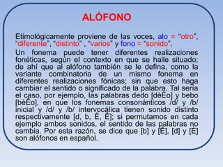 ALÓFONO
Etimológicamente proviene de las voces, alo = “otro”,
“diferente”, “distinto” , “varios” y fono = “sonido”.
Un fonema puede tener diferentes realizaciones
fonéticas, según el contexto en que se halle situado;
de ahí que al alófono también se le defina, como la
variante combinatoria de un mismo fonema en
diferentes realizaciones fónicas; sin que esto haga
cambiar el sentido o significado de la palabra. Tal sería
el caso, por ejemplo, las palabras dedo [dèÈo] y bebo
[bèÊo], en que los fonemas consonánticos /d/ y /b/
inicial y /d/ y /b/ intervocálica tienen sonido distinto
respectivamente [d, b, È, Ê]; si permutamos en cada
ejemplo ambos sonidos, el sentido de las palabras no
cambia. Por esta razón, se dice que [b] y [Ê], [d] y [È]
son alófonos en español.
 