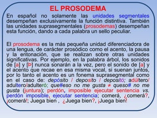 EL PROSODEMA
En español no solamente las unidades segmentales
desempeñan exclusivamente la función distintiva. También
las unidades suprasegmentales (prosodemas) desempeñan
esta función, dando a cada palabra un sello peculiar.

El prosodema es la más pequeña unidad diferenciadora de
una lengua, de carácter prosódico como el acento, la pausa
y la entonación, que se realizan sobre otras unidades
significativas. Por ejemplo, en la palabra árbol, los sonidos
de [a] y [Þ] nunca sonarán a la vez, pero el sonido de [a] y
el acento que recae en esa misma vocal, si suenan juntos,
por lo tanto el acento es un fonema suprasegmental como
en el caso de: depósito / deposito / depositó; adúltero/
adultero/adulteró; que#eso no me gusta ≠ queso# no me
gusta (juntura); perdón, imposible ejecutar sentencia vs.
perdón imposible, ejecutar sentencia; comerá, ¿comerá?,
¡comerá!; Juega bien , ¿Juega bien?, ¡Juega bien!
 