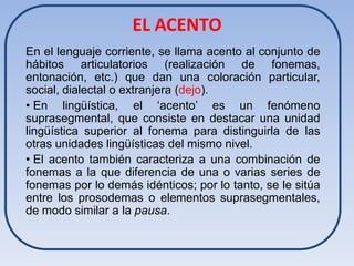 EL ACENTO
En el lenguaje corriente, se llama acento al conjunto de
hábitos articulatorios (realización de fonemas,
entonación, etc.) que dan una coloración particular,
social, dialectal o extranjera (dejo).
• En lingüística, el ‘acento’ es un fenómeno
suprasegmental, que consiste en destacar una unidad
lingüística superior al fonema para distinguirla de las
otras unidades lingüísticas del mismo nivel.
• El acento también caracteriza a una combinación de
fonemas a la que diferencia de una o varias series de
fonemas por lo demás idénticos; por lo tanto, se le sitúa
entre los prosodemas o elementos suprasegmentales,
de modo similar a la pausa.
 