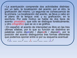 • La acentuación comprende dos actividades distintas:
por un lado, la localización del acento; por el otro, la
graficación del mismo. La segunda es consecuencia de
la primera. La localización del acento, se lleva a cabo en
el plano de la lengua oral; y su graficación, en la
escritura. Por este motivo se habla de dos tipos de
acento: prosódico, que sólo se distingue fonéticamente;
y otro ortográfico que se ve o se gráfica.
• En español, el acento de intensidad es libre en las tres
últimas sílabas, por lo que su función es distintiva en
palabras como depósito / deposito / depositó, por la
posición del acento distinguimos tres formas diferentes
que podemos oponer entre sí por su esquema acentual:
   /_I_ ___ ___ / ___ _I_ ___ /___ ___ _I_ /
 