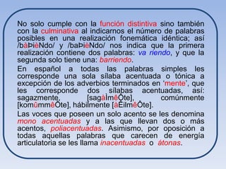 No solo cumple con la función distintiva sino también
con la culminativa al indicarnos el número de palabras
posibles en una realización fonemática idéntica; así
/bàÞièNdo/ y /baÞièNdo/ nos indica que la primera
realización contiene dos palabras: va riendo, y que la
segunda solo tiene una: barriendo.
En español a todas las palabras simples les
corresponde una sola sílaba acentuada o tónica a
excepción de los adverbios terminados en ‘mente’, que
les corresponde dos sílabas acentuadas, así:
sagazmente,             [sagàÌmêÔte],      comúnmente
[komûmmêÔte], hábilmente [àÊilmêÔte].
Las voces que poseen un solo acento se les denomina
mono acentuadas y a las que llevan dos o más
acentos, poliacentuadas. Asimismo, por oposición a
todas aquellas palabras que carecen de energía
articulatoria se les llama inacentuadas o átonas.
 