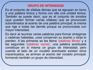 GRUPO DE INTENSIDAD
Es el conjunto de sílabas átonas que se agrupan en torno
a una palabra tónica y forma con ella una unidad tónica.
También se puede decir, que es el conjunto de sonidos
(que pueden formar varías sílabas) que se pronuncian
subordinados al acento de una palabra principal; la misma
que rige a todas las demás porque es pronunciada con
mayor intensidad.
Es decir al reunirse varias palabras para formar sintagmas
o cadenas habladas, unas conservan su acento y otras lo
pierden. A las primeras se les llama ‘palabras llenas’ y a
las segundas ‘palabras vacías’, una palabra acentuada
constituye en sí misma un grupo de intensidad; pero
cuando al lado de un vocablo acentuado existen otros
inacentuados, se arriman al acento del vocablo principal;
formando también un grupo de intensidad.
 