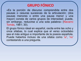 GRUPO FÓNICO
«Es la porción de discurso comprendida entre dos
pausas o cesuras sucesivas de la articulación; (dos
pausas menores o entre una pausa menor y una
mayor) consta de varios grupos de intensidad; puede,
sin embargo, reducirse a una sola palabra» (Navarro
Tomás, 1961; 30).
El grupo fónico ideal en español, oscila entre las ocho y
once sílabas, lo cual explica que el verso octosílabo
sea el más antiguo e importante de la poesía española.
Puede haberlos incluso de una sílaba como ‘sí’, ‘no’
contestando a una pregunta.
 