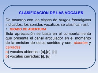 CLASIFICACIÓN DE LAS VOCALES
De acuerdo con las clases de rasgos fonológicos
indicados, los sonidos vocálicos se clasifican así:
1. GRADO DE ABERTURA
Esta apreciación se basa en el comportamiento
que presenta el canal articulador en el momento
de la emisión de estos sonidos y son: abiertas y
cerradas.
a) vocales abiertas : [a],[e], [o]
b) vocales cerradas: [i], [u]
 