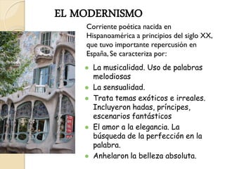 EL MODERNISMO
    Corriente poética nacida en
    Hispanoamérica a principios del siglo XX,
    que tuvo importante repercusión en
    España, Se caracteriza por:
       La musicalidad. Uso de palabras
        melodiosas
       La sensualidad.
       Trata temas exóticos e irreales.
        Incluyeron hadas, príncipes,
        escenarios fantásticos
       El amor a la elegancia. La
        búsqueda de la perfección en la
        palabra.
       Anhelaron la belleza absoluta.
 