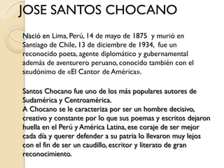 JOSE SANTOS CHOCANO
Nació en Lima, Perú, 14 de mayo de 1875 y murió en
Santiago de Chile, 13 de diciembre de 1934, fue un
reconocido poeta, agente diplomático y gubernamental
además de aventurero peruano, conocido también con el
seudónimo de «El Cantor de América».

Santos Chocano fue uno de los más populares autores de
Sudamérica y Centroamérica.
A Chocano se le caracteriza por ser un hombre decisivo,
creativo y constante por lo que sus poemas y escritos dejaron
huella en el Perú y América Latina, ese coraje de ser mejor
cada día y querer defender a su patria lo llevaron muy lejos
con el fin de ser un caudillo, escritor y literato de gran
reconocimiento.
 