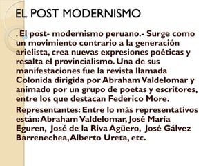EL POST MODERNISMO
. El post- modernismo peruano.- Surge como
un movimiento contrario a la generación
arielista, crea nuevas expresiones poéticas y
resalta el provincialismo. Una de sus
manifestaciones fue la revista llamada
Colonida dirigida por Abraham Valdelomar y
animado por un grupo de poetas y escritores,
entre los que destacan Federico More.
Representantes: Entre lo más representativos
están: Abraham Valdelomar, José María
Eguren, José de la Riva Agüero, José Gálvez
Barrenechea, Alberto Ureta, etc.
 