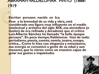 ABRAHAM VALDELOMAR PINTO (1888-
1919
)


Escritor peruano nacido en Ica.
Pese a la brevedad de su vida y obra, está
considerado una figura muy influyente en el medio
intelectual y artístico del siglo XIX, esa atmósfera (o
ilusión) de era refinada y decadente que el crítico
Luis Alberto Sánchez ha llamado “la belle époque
peruana”. En poco tiempo, Valdelomar hizo de todo:
periodismo, poesía, cuento, novela, teatro, ensayo,
crítica... Como lo hizo con elegancia y entusiasmo,
esa energía se comunicó a gente de su edad y aun
menores, que lo vieron como un maestro capaz de
guiar sus gustos e inquietudes
 