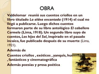 OBRA
Valdelomar reunió sus cuentos criollos en un
libro titulado La aldea encantada (1914) el cual no
llegó a publicarse. Luego dichos cuentos
formaron parte de su libro antológico El caballero
Carmelo (Lima, 1918). Un segundo libro suyo de
cuentos, Los hijos del Sol, inspirado en el pasado
incaico, fue publicado después de su muerte (Lima,
1921).
Además de
Cuentos criollos , exóticos , yanquis, humorísticos
, fantásticos y cinematográfica
Además poesías y prosa poética
 