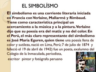 EL SIMBOLÍSMO
El simbolismo es una corriente literaria iniciada
en Francia con Verlaine, Mallarmé y Rimbaud.
Tiene como característica principal un
acercamiento a la música y a la pintura. Verlaine
dijo que su poesía era del matiz y no del color. En
el Perú, el más claro representante del simbolismo
es José María Eguren, quien tiene una poesía llena de
color y sutileza, nació en Lima, Perú; 7 de julio de 1874 y
falleció el 19 de abril de 1942) fue un poeta, exalumno del
Colegio de la Inmaculada, periodista,
 escritor pintor y fotógrafo peruano
 