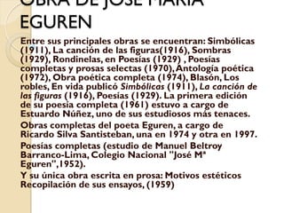 OBRA DE JOSE MARIA
EGUREN
Entre sus principales obras se encuentran: Simbólicas
(1911), La canción de las figuras(1916), Sombras
(1929), Rondinelas, en Poesías (1929) , Poesías
completas y prosas selectas (1970), Antología poética
(1972), Obra poética completa (1974), Blasón, Los
robles, En vida publicó Simbólicas (1911), La canción de
las figuras (1916), Poesías (1929). La primera edición
de su poesía completa (1961) estuvo a cargo de
Estuardo Núñez, uno de sus estudiosos más tenaces.
Obras completas del poeta Eguren, a cargo de
Ricardo Silva Santisteban, una en 1974 y otra en 1997.
Poesías completas (estudio de Manuel Beltroy
Barranco-Lima, Colegio Nacional "José Mª
Eguren",1952).
Y su única obra escrita en prosa: Motivos estéticos
Recopilación de sus ensayos, (1959)
 