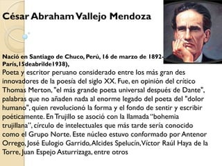 César Abraham Vallejo Mendoza



Nació en Santiago de Chuco, Perú, 16 de marzo de 1892-
París,15deabrilde1938),
Poeta y escritor peruano considerado entre los más gran des
innovadores de la poesía del siglo XX. Fue, en opinión del crítico
Thomas Merton, "el más grande poeta universal después de Dante",
palabras que no añaden nada al enorme legado del poeta del "dolor
humano", quien revolucionó la forma y el fondo de sentir y escribir
poéticamente. En Trujillo se asoció con la llamada “bohemia
trujillana”, círculo de intelectuales que más tarde sería conocido
como el Grupo Norte. Este núcleo estuvo conformado por Antenor
Orrego, José Eulogio Garrido, Alcides Spelucín,Víctor Raúl Haya de la
Torre, Juan Espejo Asturrizaga, entre otros
 