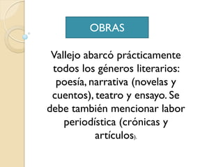 OBRAS

 Vallejo abarcó prácticamente
 todos los géneros literarios:
  poesía, narrativa (novelas y
 cuentos), teatro y ensayo. Se
debe también mencionar labor
    periodística (crónicas y
           artículos).
 