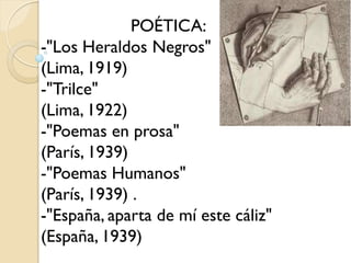 POÉTICA:
-"Los Heraldos Negros"
(Lima, 1919)
-"Trilce"
(Lima, 1922)
-"Poemas en prosa"
(París, 1939)
-"Poemas Humanos"
(París, 1939) .
-"España, aparta de mí este cáliz"
(España, 1939)
 