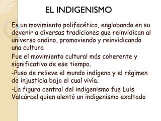 EL INDIGENISMO
Es un movimiento polifacético, englobando en su
devenir a diversas tradiciones que reinvidican al
universo andino, promoviendo y reinvidicando
una cultura
Fue el movimiento cultural más coherente y
significativo de ese tiempo.
-Puso de relieve el mundo indígena y el régimen
de injusticia bajo el cual vivía.
-La figura central del indigenismo fue Luis
Valcárcel quien alentó un indigenismo exaltado .
 