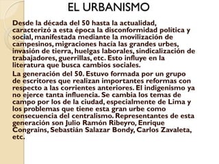 EL URBANISMO
Desde la década del 50 hasta la actualidad,
caracterizó a esta época la disconformidad política y
social, manifestada mediante la movilización de
campesinos, migraciones hacía las grandes urbes,
invasión de tierra, huelgas laborales, sindicalización de
trabajadores, guerrillas, etc. Esto influye en la
literatura que busca cambios sociales.
La generación del 50. Estuvo formada por un grupo
de escritores que realizan importantes reformas con
respecto a las corrientes anteriores. El indigenismo ya
no ejerce tanta influencia. Se cambia los temas de
campo por los de la ciudad, especialmente de Lima y
los problemas que tiene esta gran urbe como
consecuencia del centralismo. Representantes de esta
generación son Julio Ramón Ribeyro, Enrique
Congrains, Sebastián Salazar Bondy, Carlos Zavaleta,
etc.
 