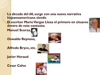 La década del 60, surge con una nueva narrativa
hispanoamericana siendo
El escritor Mario Vargas Llosa el primero en situarse
dentro de este contexto.
Manuel Scorza,

Oswaldo Reynoso,

Alfredo Bryce, etc.

Javier Heraud

Cesar Calvo
 