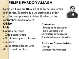FELIPE PARDO Y ALIAGA
Nació en Lima en 1806, en el seno de una familia
aristócrata. Su padre fue un distinguido oidor
español, siempre estuvo identificado con las
costumbres tradicionales
OBRA                            Comedias:
Lírico                          - Frutos de la educación
Corrida de toros                - Don Leocadio y el
- Qué guapo chico               aniversario de Ayacucho
                                -Una huérfana en Chorrillos.
- El ministro y el aspirante
- La nariz                      Artículos Costumbristas
- La constitución de Lima       Un viaje
-El carnaval de Lima            Un paseo de Amancaes
 