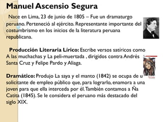 Manuel Ascensio Segura
 Nace en Lima, 23 de junio de 1805 – Fue un dramaturgo
peruano. Perteneció al ejército. Representante importante del
costumbrismo en los inicios de la literatura peruana
republicana.

 Producción Literaria Lírico: Escribe versos satíricos como
A las muchachas y La peli-muertada , dirigidos contra Andrés
Santa Cruz y Felipe Pardo y Aliaga.

Dramático: Produjo La saya y el manto (1842) se ocupa de un
solicitante de empleo público que, para lograrlo, enamora a una
joven para que ella interceda por él. También contamos a Ña
Catita (1845). Se le considera el peruano más destacado del
siglo XIX.
 