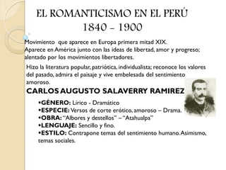 EL ROMANTICISMO EN EL PERÚ
           1840 - 1900
Movimiento que aparece en Europa primera mitad XIX.
Aparece en América junto con las ideas de libertad, amor y progreso;
alentado por los movimientos libertadores.
Hizo la literatura popular, patriótica, individualista; reconoce los valores
del pasado, admira el paisaje y vive embelesada del sentimiento
amoroso.
CARLOS AUGUSTO SALAVERRY RAMIREZ
     GÉNERO: Lírico - Dramático
     ESPECIE: Versos de corte erótico, amoroso – Drama.
     OBRA: “Albores y destellos” – “Atahualpa”
     LENGUAJE: Sencillo y fino.
     ESTILO: Contrapone temas del sentimiento humano. Asimismo,
     temas sociales.
 