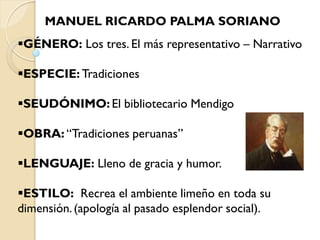 MANUEL RICARDO PALMA SORIANO
GÉNERO: Los tres. El más representativo – Narrativo

ESPECIE: Tradiciones

SEUDÓNIMO: El bibliotecario Mendigo

OBRA: “Tradiciones peruanas”

LENGUAJE: Lleno de gracia y humor.

ESTILO: Recrea el ambiente limeño en toda su
dimensión. (apología al pasado esplendor social).
 