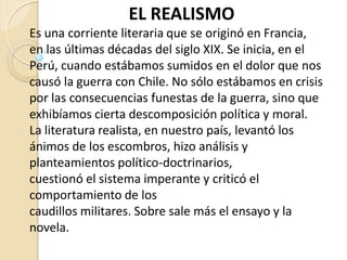 EL REALISMO
Es una corriente literaria que se originó en Francia,
en las últimas décadas del siglo XIX. Se inicia, en el
Perú, cuando estábamos sumidos en el dolor que nos
causó la guerra con Chile. No sólo estábamos en crisis
por las consecuencias funestas de la guerra, sino que
exhibíamos cierta descomposición política y moral.
La literatura realista, en nuestro país, levantó los
ánimos de los escombros, hizo análisis y
planteamientos político-doctrinarios,
cuestionó el sistema imperante y criticó el
comportamiento de los
caudillos militares. Sobre sale más el ensayo y la
novela.
 