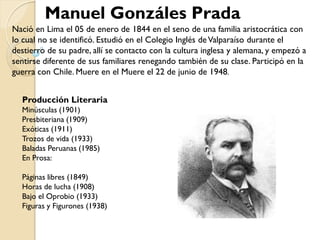 Manuel Gonzáles Prada
Nació en Lima el 05 de enero de 1844 en el seno de una familia aristocrática con
lo cual no se identificó. Estudió en el Colegio Inglés de Valparaíso durante el
destierro de su padre, allí se contacto con la cultura inglesa y alemana, y empezó a
sentirse diferente de sus familiares renegando también de su clase. Participó en la
guerra con Chile. Muere en el Muere el 22 de junio de 1948 .


  Producción Literaria
  Minúsculas (1901)
  Presbiteriana (1909)
  Exóticas (1911)
  Trozos de vida (1933)
  Baladas Peruanas (1985)
  En Prosa:

  Páginas libres (1849)
  Horas de lucha (1908)
  Bajo el Oprobio (1933)
  Figuras y Figurones (1938)
 