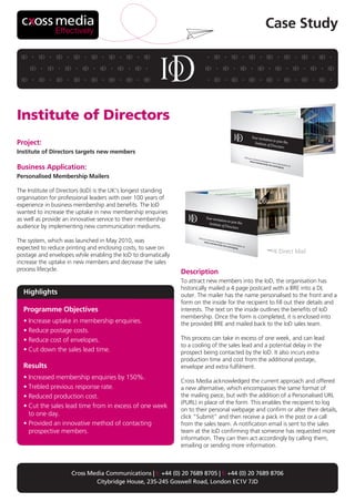 Effectively
                                                                                                   Case Study




Institute of Directors
Project:
Institute of Directors targets new members

Business Application:
Personalised Membership Mailers

The Institute of Directors (IoD) is the UK’s longest standing
organisation for professional leaders with over 100 years of
experience in business membership and benefits. The IoD
wanted to increase the uptake in new membership enquiries
as well as provide an innovative service to their membership
audience by implementing new communication mediums.

The system, which was launched in May 2010, was
expected to reduce printing and enclosing costs, to save on
                                                                                                         Direct Mail
postage and envelopes while enabling the IoD to dramatically
increase the uptake in new members and decrease the sales
process lifecycle.                                              Description
                                                                To attract new members into the IoD, the organisation has
                                                                historically mailed a 4 page postcard with a BRE into a DL
  Highlights                                                    outer. The mailer has the name personalised to the front and a
                                                                form on the inside for the recipient to fill out their details and
  Programme Objectives                                          interests. The text on the inside outlines the benefits of IoD
                                                                membership. Once the form is completed, it is enclosed into
  • Increase uptake in membership enquiries.                    the provided BRE and mailed back to the IoD sales team.
  • Reduce postage costs.
  • Reduce cost of envelopes.                                   This process can take in excess of one week, and can lead
                                                                to a cooling of the sales lead and a potential delay in the
  • Cut down the sales lead time.                               prospect being contacted by the IoD. It also incurs extra
                                                                production time and cost from the additional postage,
  Results                                                       envelope and extra fulfilment.
  • Increased membership enquiries by 150%.
                                                                Cross Media acknowledged the current approach and offered
  • Trebled previous response rate.                             a new alternative, which encompasses the same format of
  • Reduced production cost.                                    the mailing piece, but with the addition of a Personalised URL
                                                                (PURL) in place of the form. This enables the recipient to log
  • Cut the sales lead time from in excess of one week
                                                                on to their personal webpage and confirm or alter their details,
    to one day.                                                 click “Submit” and then receive a pack in the post or a call
  • Provided an innovative method of contacting                 from the sales team. A notification email is sent to the sales
    prospective members.                                        team at the IoD confirming that someone has requested more
                                                                information. They can then act accordingly by calling them,
                                                                emailing or sending more information.



                      Cross Media Communications | t: +44 (0) 20 7689 8705 | f: +44 (0) 20 7689 8706
                              Citybridge House, 235-245 Goswell Road, London EC1V 7JD
 