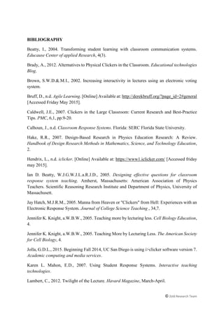 © Zold Research Team
BIBLIOGRAPHY
Beatty, I., 2004. Transforming student learning with classroom communication systems.
Educause Center of applied Research, 4(3).
Brady, A., 2012. Alternatives to Physical Clickers in the Classroom. Educational technologies
Blog.
Brown, S.W.D.&.M.I., 2002. Increasing interactivity in lectures using an electronic voting
system.
Bruff, D., n.d. Agile Learning. [Online] Available at: http://derekbruff.org/?page_id=2#general
[Accessed Friday May 2015].
Caldwell, J.E., 2007. Clickers in the Large Classroom: Current Research and Best-Practice
Tips. PMC, 6,1, pp.9-20.
Calhoun, J., n.d. Classroom Response Systems. Florida: SERC Florida State University.
Hake, R.R., 2007. Design-Based Research in Physics Education Research: A Review.
Handbook of Design Research Methods in Mathematics, Science, and Technology Education,
2.
Hendrix, L., n.d. iclicker. [Online] Available at: https://www1.iclicker.com/ [Accessed friday
may 2015].
Ian D. Beatty, W.J.G.W.J.L.a.R.J.D., 2005. Designing effective questions for classroom
response system teaching. Amherst, Massachusetts: American Association of Physics
Teachers. Scientific Reasoning Research Institute and Department of Physics, University of
Massachusett.
Jay Hatch, M.J.R.M., 2005. Manna from Heaven or "Clickers" from Hell: Experiences with an
Electronic Response System. Journal of College Science Teaching , 34,7.
Jennifer K. Knight, a.W.B.W., 2005. Teaching more by lecturing less. Cell Biology Education,
4.
Jennifer K. Knight, a.W.B.W., 2005. Teaching More by Lecturing Less. The American Society
for Cell Biology, 4.
Jolla, G.D.L., 2015. Beginning Fall 2014, UC San Diego is using i>clicker software version 7.
Academic computing and media services.
Karen L. Mahon, E.D., 2007. Using Student Response Systems. Interactive teaching
technologies.
Lambert, C., 2012. Twilight of the Lecture. Havard Magazine, March-April.
 