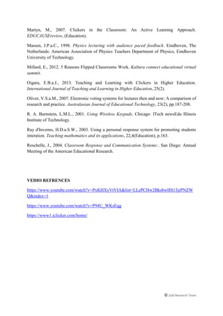 © Zold Research Team
Martyn, M., 2007. Clickers in the Classroom: An Active Learning Approach.
EDUCAUSEreview, (Education).
Massen, J.P.a.C., 1998. Physics lecturing with audience paced feedback. Eindhoven, The
Netherlands: American Association of Physics Teachers Department of Physics, Eindhoven
University of Technology.
Millard, E., 2012. 5 Reasons Flipped Classrooms Work. Kaltura connect educational virtual
summit.
Oigara, E.B.a.J., 2013. Teaching and Learning with Clickers in Higher Education.
International Journal of Teaching and Learning in Higher Education, 25(2).
Oliver, V.S.a.M., 2007. Electronic voting systems for lectures then and now: A comparison of
research and practice. Australasian Journal of Educational Technology, 23(2), pp.187-208.
R. A. Burnstein, L.M.L., 2001. Using Wireless Keypads. Chicago: ITech newsEdu Illinois
Institute of Technology.
Ray d'Inverno, H.D.a.S.W., 2003. Using a personal response system for promoting students
interation. Teaching mathematics and its applications, 22,4(Education), p.163.
Roschelle, J., 2004. Classroom Response and Communication Systems:. San Diego: Annual
Meeting of the American Educational Research.
VEDIO REFRENCES
https://www.youtube.com/watch?v=PxKHXyVtVIA&list=LLePCHw2BksbwHS13jrPNZW
Q&index=1
https://www.youtube.com/watch?v=P94U_WKsEqg
https://www1.iclicker.com/home/
 