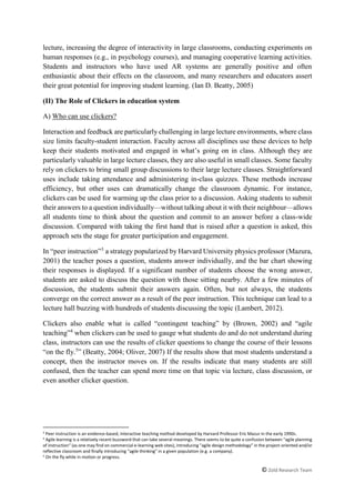 © Zold Research Team
lecture, increasing the degree of interactivity in large classrooms, conducting experiments on
human responses (e.g., in psychology courses), and managing cooperative learning activities.
Students and instructors who have used AR systems are generally positive and often
enthusiastic about their effects on the classroom, and many researchers and educators assert
their great potential for improving student learning. (Ian D. Beatty, 2005)
(II) The Role of Clickers in education system
A) Who can use clickers?
Interaction and feedback are particularly challenging in large lecture environments, where class
size limits faculty-student interaction. Faculty across all disciplines use these devices to help
keep their students motivated and engaged in what’s going on in class. Although they are
particularly valuable in large lecture classes, they are also useful in small classes. Some faculty
rely on clickers to bring small group discussions to their large lecture classes. Straightforward
uses include taking attendance and administering in-class quizzes. These methods increase
efficiency, but other uses can dramatically change the classroom dynamic. For instance,
clickers can be used for warming up the class prior to a discussion. Asking students to submit
their answers to a question individually—without talking about it with their neighbour—allows
all students time to think about the question and commit to an answer before a class-wide
discussion. Compared with taking the first hand that is raised after a question is asked, this
approach sets the stage for greater participation and engagement.
In “peer instruction”3
a strategy popularized by Harvard University physics professor (Mazura,
2001) the teacher poses a question, students answer individually, and the bar chart showing
their responses is displayed. If a significant number of students choose the wrong answer,
students are asked to discuss the question with those sitting nearby. After a few minutes of
discussion, the students submit their answers again. Often, but not always, the students
converge on the correct answer as a result of the peer instruction. This technique can lead to a
lecture hall buzzing with hundreds of students discussing the topic (Lambert, 2012).
Clickers also enable what is called “contingent teaching” by (Brown, 2002) and “agile
teaching”4
when clickers can be used to gauge what students do and do not understand during
class, instructors can use the results of clicker questions to change the course of their lessons
“on the fly.5
” (Beatty, 2004; Oliver, 2007) If the results show that most students understand a
concept, then the instructor moves on. If the results indicate that many students are still
confused, then the teacher can spend more time on that topic via lecture, class discussion, or
even another clicker question.
3
Peer instruction is an evidence-based, interactive teaching method developed by Harvard Professor Eric Mazur in the early 1990s.
4 Agile learning is a relatively recent buzzword that can take several meanings. There seems to be quite a confusion between "agile planning
of instruction" (as one may find on commercial e-learning web sites), introducing "agile design methodology" in the project-oriented and/or
reflective classroom and finally introducing "agile thinking" in a given population (e.g. a company).
5
On the fly while in motion or progress.
 